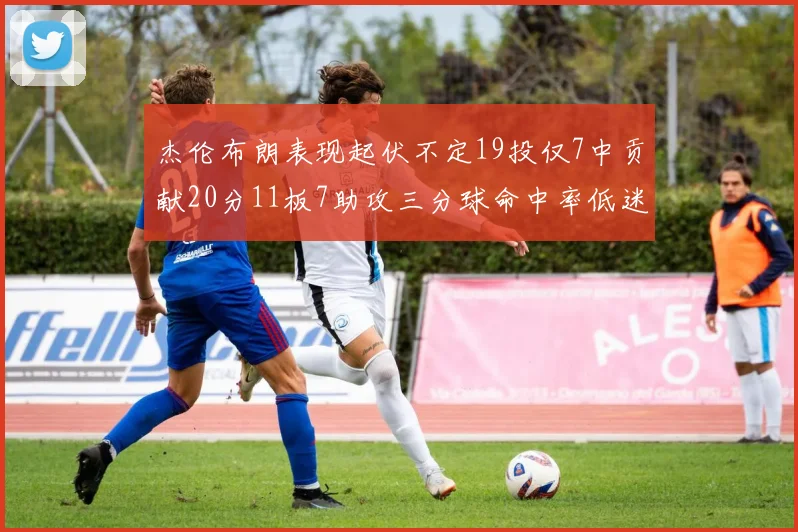 杰伦布朗表现起伏不定19投仅7中贡献20分11板7助攻三分球命中率低迷