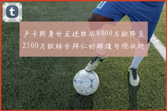 卢卡斯身价五连跌从8000万欧降至2500万欧转会拜仁的辉煌与现状对比