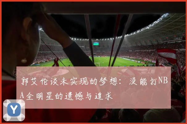 郭艾伦谈未实现的梦想：没能打NBA全明星的遗憾与追求
