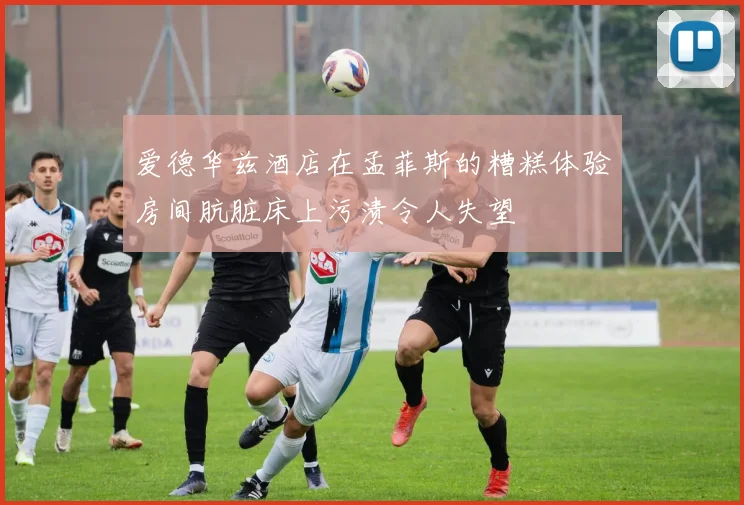 爱德华兹酒店在孟菲斯的糟糕体验房间肮脏床上污渍令人失望