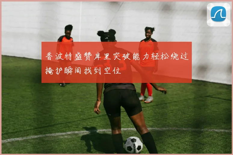 香波特盛赞库里突破能力轻松绕过掩护瞬间找到空位