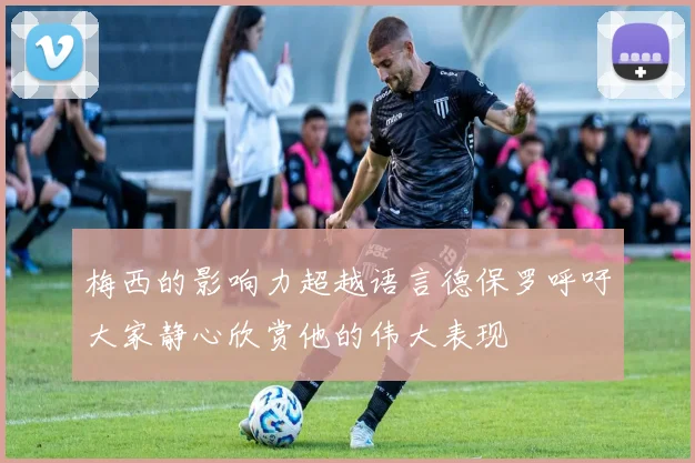梅西的影响力超越语言德保罗呼吁大家静心欣赏他的伟大表现