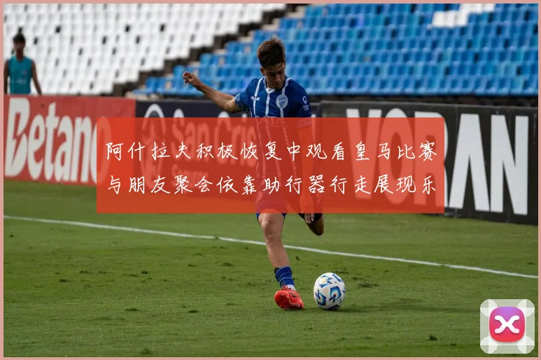 阿什拉夫积极恢复中观看皇马比赛与朋友聚会依靠助行器行走展现乐观态度