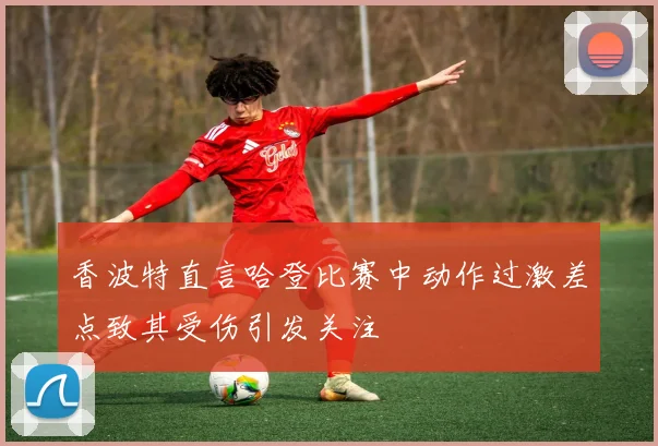 香波特直言哈登比赛中动作过激差点致其受伤引发关注