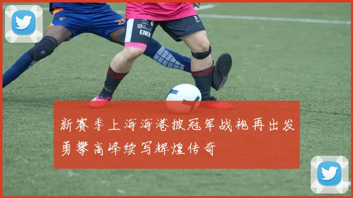 新赛季上海海港披冠军战袍再出发勇攀高峰续写辉煌传奇