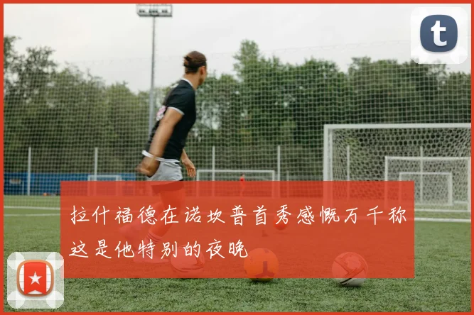 拉什福德在诺坎普首秀感慨万千称这是他特别的夜晚