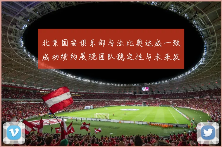 北京国安俱乐部与法比奥达成一致成功续约展现团队稳定性与未来发展潜力