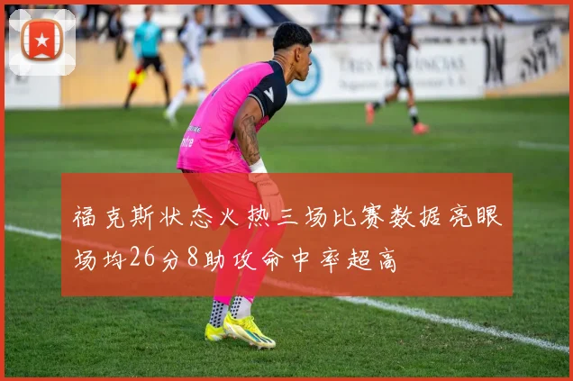 福克斯状态火热三场比赛数据亮眼场均26分8助攻命中率超高