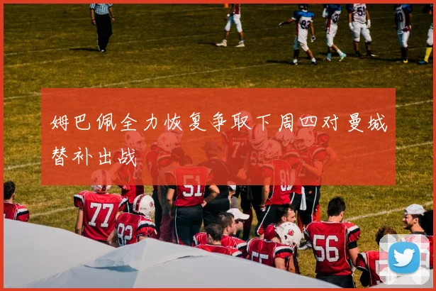 姆巴佩全力恢复争取下周四对曼城替补出战