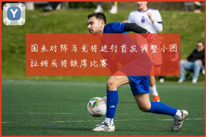 国米对阵马竞将进行首发调整小图拉姆或将缺席比赛