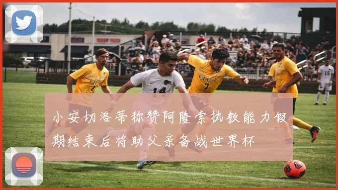 小安切洛蒂称赞阿隆索执教能力假期结束后将助父亲备战世界杯