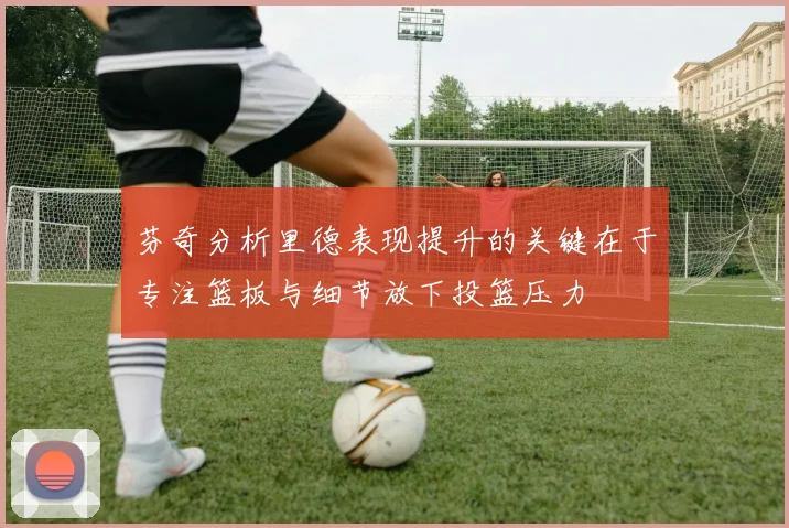 芬奇分析里德表现提升的关键在于专注篮板与细节放下投篮压力