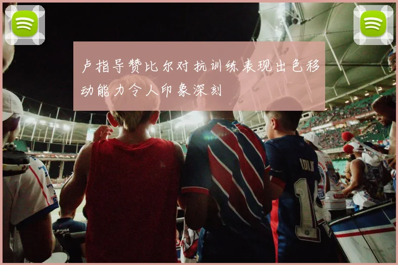 卢指导赞比尔对抗训练表现出色移动能力令人印象深刻