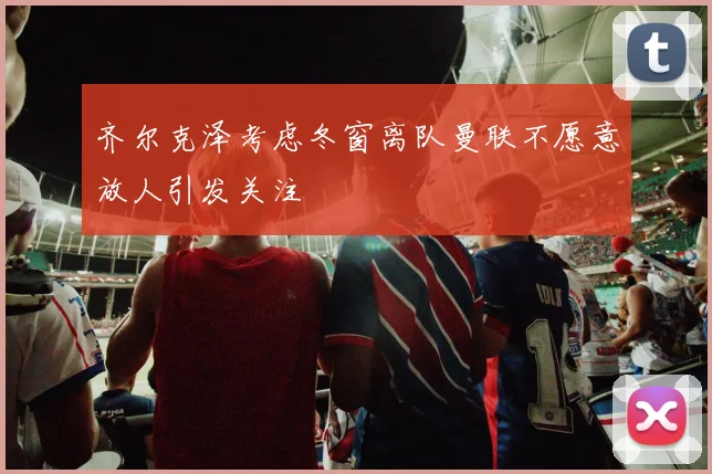 齐尔克泽考虑冬窗离队曼联不愿意放人引发关注