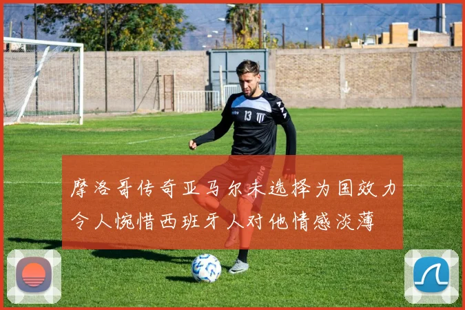 摩洛哥传奇亚马尔未选择为国效力令人惋惜西班牙人对他情感淡薄