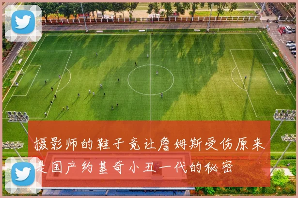 摄影师的鞋子竟让詹姆斯受伤原来是国产约基奇小丑一代的秘密