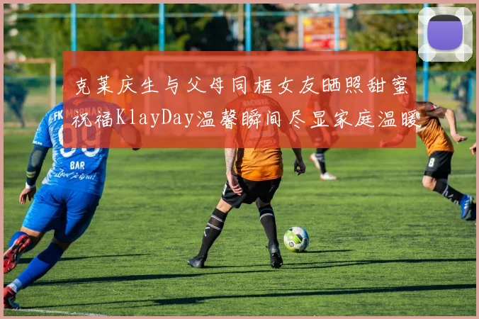 克莱庆生与父母同框女友晒照甜蜜祝福KlayDay温馨瞬间尽显家庭温暖