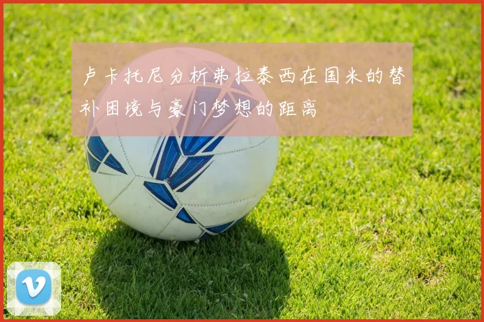 卢卡托尼分析弗拉泰西在国米的替补困境与豪门梦想的距离
